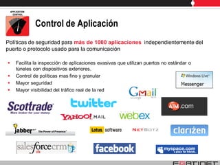 Control de Aplicación
Políticas de seguridad para más de 1000 aplicaciones independientemente del
puerto o protocolo usado para la comunicación

   Facilita la inspección de aplicaciones evasivas que utilizan puertos no estándar o
    túneles con dispositivos exteriores.
   Control de políticas mas fino y granular
   Mayor seguridad
   Mayor visibilidad del tráfico real de la red
 
