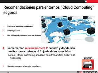 Recomendaciones para entornos “Cloud Computing”
 seguros

1.   Perform a feasibility assessment

2.   Vet the provider

3.   Get security requirements into the provider SLA




4. Implementar mecanismos DLP cuando y donde sea
   posible para controlar el flujo de datos sensibles
     Inspect, Block, and/or log sensitive data transmittal, archive as
       necessary


5.   Maintain assurance of security compliancy


     22
 