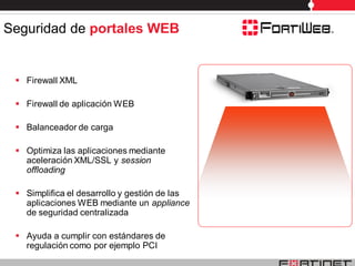 Seguridad de portales WEB


  Firewall XML

  Firewall de aplicación WEB

  Balanceador de carga

  Optimiza las aplicaciones mediante
   aceleración XML/SSL y session
   offloading

  Simplifica el desarrollo y gestión de las
   aplicaciones WEB mediante un appliance
   de seguridad centralizada

  Ayuda a cumplir con estándares de
   regulación como por ejemplo PCI
 