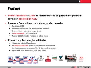 Fortinet
    Primer fabricante y Líder de Plataformas de Seguridad Integral Multi-
     Nivel con aceleración ASIC
    La mayor Compañía privada de seguridad de redes
           Fundada en 2000
           Central en Silicon Valley con oficinas en todo el mundo
           Experimentado y reconocido equipo ejecutivo
           +1200 empleados ; + 500 Ingenieros
           Más de 400,000 unidades FortiGate en todo el mundo


    Productos y Tecnologías validadas
           11 patentes; más de 80 pendientes
           8 Certificaciones ICSA (primer y único fabricante de seguridad)
           Certificaciones gubernamentales (FIPS-2, Common Criteria EAL4+)
           Certificación Virus Bulletin 100 (2005, 2006, 2008)




     Fortinet
    Fortinet
 