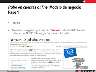 Robo en cuentas online. Modelo de negocio
 Fase 1

 •     Phising

 •     Troyanos navegando por Internet. Sinowal, más de 2000 bancos
       online en su BBDD. “Keylogger” gusano sofisticado.




Fortinet Confidential              4
 