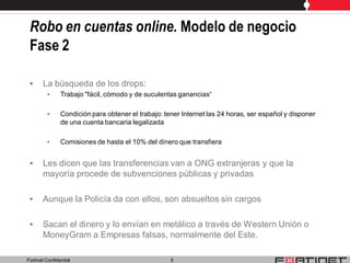 Robo en cuentas online. Modelo de negocio
 Fase 2

 •     La búsqueda de los drops:
         •      Trabajo "fácil, cómodo y de suculentas ganancias“

         •      Condición para obtener el trabajo: tener Internet las 24 horas, ser español y disponer
                de una cuenta bancaria legalizada

         •      Comisiones de hasta el 10% del dinero que transfiera


 •     Les dicen que las transferencias van a ONG extranjeras y que la
       mayoría procede de subvenciones públicas y privadas

 •     Aunque la Policía da con ellos, son absueltos sin cargos

 •     Sacan el dinero y lo envían en metálico a través de Western Unión o
       MoneyGram a Empresas falsas, normalmente del Este.

Fortinet Confidential                                5
 