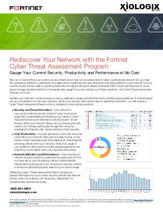 @2015 Fortinet, Inc. All rights reserved. Fortinet and the Fortinet Logo are trademarks of Fortinet, Inc. 08.03.15
Rediscover Your Network with the Fortinet
Cyber Threat Assessment Program
Gauge Your Current Security, Productivity and Performance at No Cost
Are you concerned that your current security infrastructure may not accurately detect today’s sophisticated attacks? Do you have
the operational visibility to understand how applications (traditional and web-based) are truly being utilized on your network? Is your
current security solution able to sustain present-day throughput demands despite increased traffic volume (perhaps due to cloud
based storage, big data analytics or increased web usage)? If you are asking any of these questions, the Cyber Threat Assessment
Program is for you!
Validate your network’s current security accuracy, application usage and performance by enlisting expert guidance. A Fortinet expert
will use a FortiGate to monitor key indicators within your network. After several days of gathering information, you will receive a
Cyber Threat Assessment Report which is divided into three primary sections:
nn Security and Threat Prevention – How effective is
your current network security solution? Learn more about
application vulnerabilities are attacking your network, which
malware/botnets were detected and even pinpoint “at risk”
devices within your network. Make sure your existing security
solution isn’t letting anything slip through the cracks by
leveraging FortiGuard Labs’ award-winning content security.
nn User Productivity – How are applications and web resources
used within your network? Discover how peer to peer, social
media, instant messaging and other application subcategories
are being utilized within your network. Verify that usage of
your traditional client-server and web-based applications are
operating in accordance with your corporate use policies.
nn Network Utilization and Performance – How should your
network security solution be optimized for performance? Find
out more about your throughput, session and bandwidth
requirements during peak hours. Ensure your security solution
is sized and optimized properly based on your actual usage.
Obtaining a Cyber Threat Assessment Report will give you
unmatched insight into your current security posture and network
activity. Learn more about your network by registering for a
complimentary assessment today.
Terms and Conditions: All Fortinet Products provided to you under this promotion are subject to Fortinet’s End User License Agreement (EULA), located at: http://www.fortinet.com/
doc/legal/EULA.pdf. By using Fortinet Products under this promotion, you acknowledge that you understand the EULA and agree to be bound by the EULA. This offer is currently
only available in the US and Canada.
sales@xiologix.com
(503) 691-4364
 
