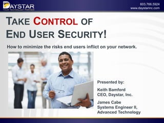 603.766.5924
                                                             www.daystarinc.com



TAKE CONTROL OF
END USER SECURITY!
    How to minimize the risks end users inflict on your network.




                                             Presented by:
                                             Keith Bamford
                                             CEO, Daystar, Inc.
                                             James Cabe
                                             Systems Engineer II,
                                             Advanced Technology
1    CONFIDENTIAL – INTERNAL ONLY
 