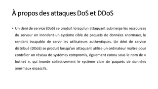À propos des attaques DoS et DDoS
• Un déni de service (DoS) se produit lorsqu’un attaquant submerge les ressources
du serveur en inondant un système cible de paquets de données anormaux, le
rendant incapable de servir les utilisateurs authentiques. Un déni de service
distribué (DDoS) se produit lorsqu’un attaquant utilise un ordinateur maître pour
contrôler un réseau de systèmes compromis, également connu sous le nom de «
botnet », qui inonde collectivement le système cible de paquets de données
anormaux excessifs.
 