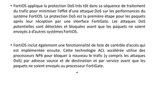 • FortiOS applique la protection DoS très tôt dans sa séquence de traitement
du trafic pour minimiser l’effet d’une attaque DoS sur les performances du
système FortiOS. La protection DoS est la première étape pour les paquets
après leur réception par une interface FortiGate. Les attaques DoS
potentielles sont détectées et bloquées avant que les paquets ne soient
envoyés à d’autres systèmes FortiOS.
• FortiOS inclut également une fonctionnalité de liste de contrôle d’accès qui
est implémentée ensuite. Cette technologie ACL accélérée utilise des
processeurs NP6 pour bloquer à nouveau le trafic (y compris les attaques
DoS) par adresse source et de destination et par service avant que les
paquets ne soient envoyés au processeur FortiGate.
•
 