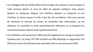 • Les stratégies DoS de FortiOS déterminent la ligne de conduite à suivre lorsque le
trafic anormal atteint un seuil de débit de paquets configuré. Vous pouvez
bloquer un attaquant, bloquer une interface, bloquer un attaquant et une
interface, ou laisser passer le trafic à des fins de surveillance. Cela vous permet
de maintenir la sécurité du réseau en recueillant des informations sur les
attaques, en surveillant le trafic potentiellement offensant ou en bloquant les
contrevenantspour obtenir la plus grande protection.
• Les FortiGates avec processeurs NP6 prennent également en charge la protection
Synproxy DoS. Un proxy TCP SYN accéléré par NP6 décharge la négociation TCP
SYN à trois voies de vérification des anomalies DoS sur les processeurs NP6.
 