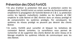 Prévention des DDoS FortiOS
• En plus d’utiliser la protection DoS pour la protection contre les
attaques DoS, FortiOS inclut un certain nombre de fonctionnalités qui
empêchent la propagation de l’activité Botnet et C & C. La protection
contre les logiciels malveillants mobiles ou les botnets et C&C
empêche le code Botnet et C&C d’entrer dans un réseau protégé et
de compromettre les systèmes protégés. Par conséquent, les
systèmes du réseau protégé ne peuvent pas devenir des clients
Botnet.
• En outre, FortiOS peut surveiller et bloquer les tentatives de
connexion Botnet sortantes. La surveillance vous permet de
rechercher et de supprimer des clients Botnet de votre réseau et le
blocage empêche les systèmes infectés de communiquer avec les
sites Botnet.
 