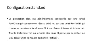 Configuration standard
• La protection DoS est généralement configurée sur une unité
FortiGate qui connecte un réseau privé ou sur une unité FortiWiFi qui
connecte un réseau local sans fil à un réseau interne et à Internet.
Tout le trafic Internet ou le trafic LAN sans fil passe par la protection
DoS dans l’unité FortiGate ou l’unité FortiWiFi.
 