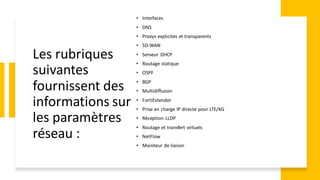 Les rubriques
suivantes
fournissent des
informations sur
les paramètres
réseau :
• Interfaces
• DNS
• Proxys explicites et transparents
• SD-WAN
• Serveur DHCP
• Routage statique
• OSPF
• BGP
• Multidiffusion
• FortiExtender
• Prise en charge IP directe pour LTE/4G
• Réception LLDP
• Routage et transfert virtuels
• NetFlow
• Moniteur de liaison
 
