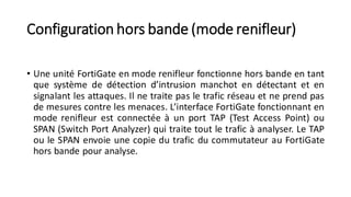 Configuration hors bande (mode renifleur)
• Une unité FortiGate en mode renifleur fonctionne hors bande en tant
que système de détection d’intrusion manchot en détectant et en
signalant les attaques. Il ne traite pas le trafic réseau et ne prend pas
de mesures contre les menaces. L’interface FortiGate fonctionnant en
mode renifleur est connectée à un port TAP (Test Access Point) ou
SPAN (Switch Port Analyzer) qui traite tout le trafic à analyser. Le TAP
ou le SPAN envoie une copie du trafic du commutateur au FortiGate
hors bande pour analyse.
 