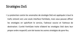 Stratégies DoS
• La protection contre les anomalies de stratégie DoS est appliquée à tout le
trafic entrant vers une seule interface FortiGate, mais vous pouvez affiner
les stratégies en spécifiant le service, l’adresse source et l’adresse de
destination. L’unité FortiGate traite d’abord les stratégies DoS dans leur
propre ordre respectif, suivi de toutes les autres stratégies de pare-feu.
 