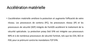 Accélération matérielle
• L’accélération matérielle améliore la protection et augmente l’efficacité de votre
réseau. Les processeurs de contenu (PC), les processeurs réseau (IP) et les
processeurs de sécurité (SEP) intégrés de FortiOS accélèrent le traitement de la
sécurité spécialisée. La protection proxy DoS SYN est intégrée aux processeurs
NP6 et à de nombreux processeurs de sécurité Fortinet, tels que les CE4, XE2 et
FE8, pour se prémunir contre les inondations TCP SYN.
 