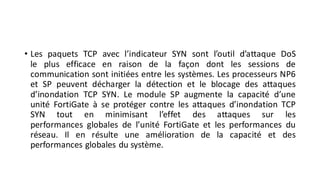 • Les paquets TCP avec l’indicateur SYN sont l’outil d’attaque DoS
le plus efficace en raison de la façon dont les sessions de
communication sont initiées entre les systèmes. Les processeurs NP6
et SP peuvent décharger la détection et le blocage des attaques
d’inondation TCP SYN. Le module SP augmente la capacité d’une
unité FortiGate à se protéger contre les attaques d’inondation TCP
SYN tout en minimisant l’effet des attaques sur les
performances globales de l’unité FortiGate et les performances du
réseau. Il en résulte une amélioration de la capacité et des
performances globales du système.
 