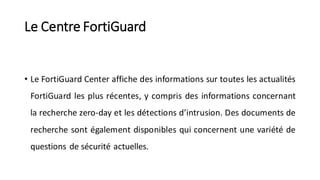 Le Centre FortiGuard
• Le FortiGuard Center affiche des informations sur toutes les actualités
FortiGuard les plus récentes, y compris des informations concernant
la recherche zero-day et les détections d’intrusion. Des documents de
recherche sont également disponibles qui concernent une variété de
questions de sécurité actuelles.
 