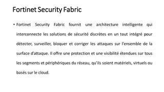 Fortinet Security Fabric
• Fortinet Security Fabric fournit une architecture intelligente qui
interconnecte les solutions de sécurité discrètes en un tout intégré pour
détecter, surveiller, bloquer et corriger les attaques sur l’ensemble de la
surface d’attaque. Il offre une protection et une visibilité étendues sur tous
les segments et périphériques du réseau, qu’ils soient matériels, virtuels ou
basés sur le cloud.
 