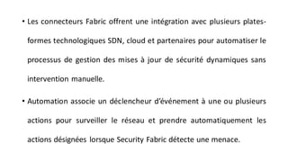 • Les connecteurs Fabric offrent une intégration avec plusieurs plates-
formes technologiques SDN, cloud et partenaires pour automatiser le
processus de gestion des mises à jour de sécurité dynamiques sans
intervention manuelle.
• Automation associe un déclencheur d’événement à une ou plusieurs
actions pour surveiller le réseau et prendre automatiquement les
actions désignées lorsque Security Fabric détecte une menace.
 