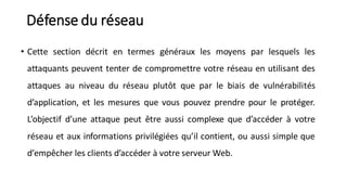 Défense du réseau
• Cette section décrit en termes généraux les moyens par lesquels les
attaquants peuvent tenter de compromettre votre réseau en utilisant des
attaques au niveau du réseau plutôt que par le biais de vulnérabilités
d’application, et les mesures que vous pouvez prendre pour le protéger.
L’objectif d’une attaque peut être aussi complexe que d’accéder à votre
réseau et aux informations privilégiées qu’il contient, ou aussi simple que
d’empêcher les clients d’accéder à votre serveur Web.
 
