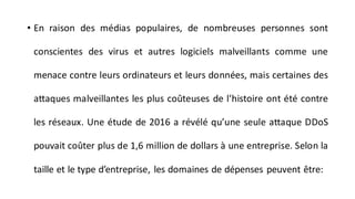 • En raison des médias populaires, de nombreuses personnes sont
conscientes des virus et autres logiciels malveillants comme une
menace contre leurs ordinateurs et leurs données, mais certaines des
attaques malveillantes les plus coûteuses de l’histoire ont été contre
les réseaux. Une étude de 2016 a révélé qu’une seule attaque DDoS
pouvait coûter plus de 1,6 million de dollars à une entreprise. Selon la
taille et le type d’entreprise, les domaines de dépenses peuvent être:
 