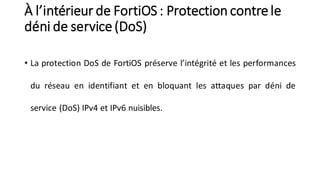 À l’intérieur de FortiOS : Protection contrele
déni de service(DoS)
• La protection DoS de FortiOS préserve l’intégrité et les performances
du réseau en identifiant et en bloquant les attaques par déni de
service (DoS) IPv4 et IPv6 nuisibles.
 