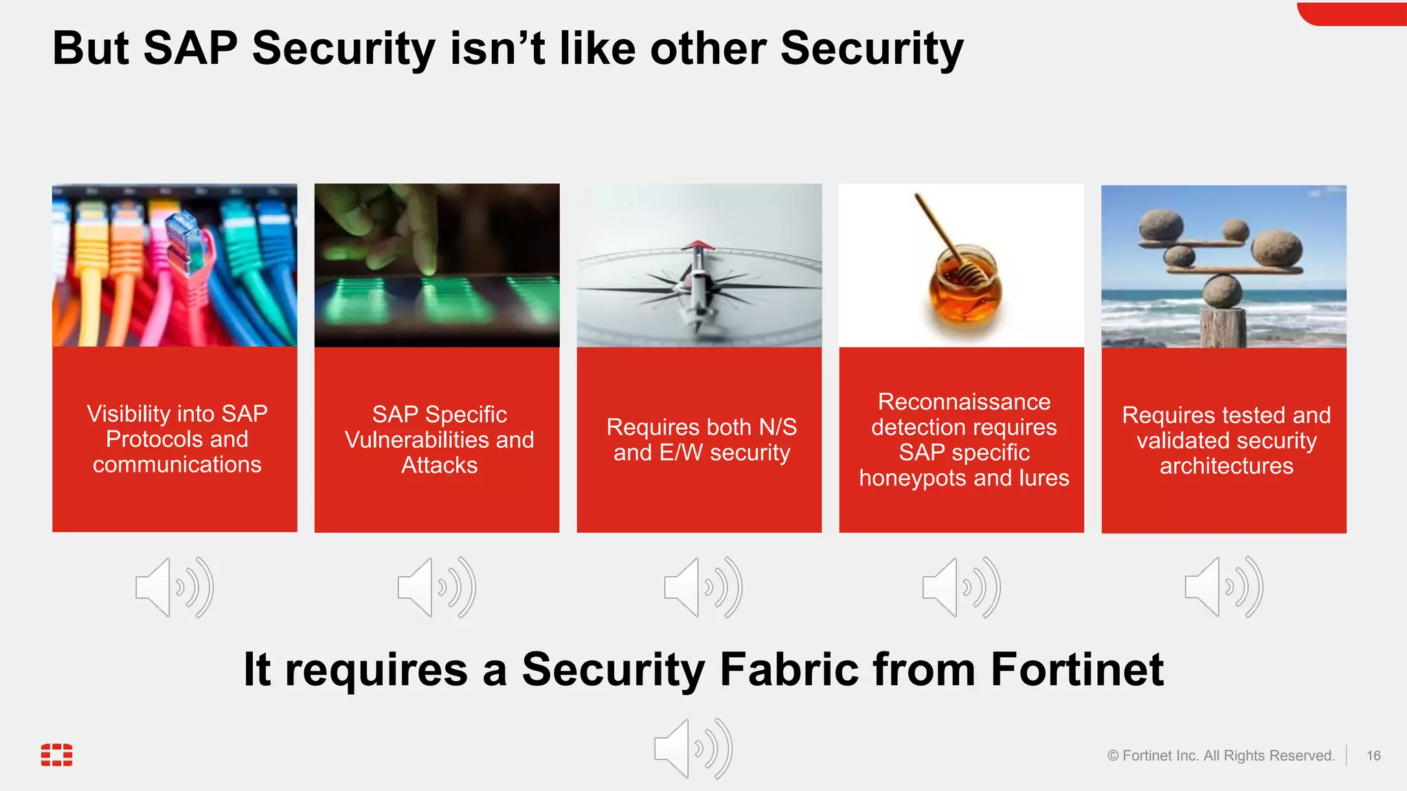 16
© Fortinet Inc. All Rights Reserved.
But SAP Security isn’t like other Security
Reconnaissance
detection requires
SAP specific
honeypots and lures
Requires both N/S
and E/W security
SAP Specific
Vulnerabilities and
Attacks
Requires tested and
validated security
architectures
It requires a Security Fabric from Fortinet
Visibility into SAP
Protocols and
communications
 