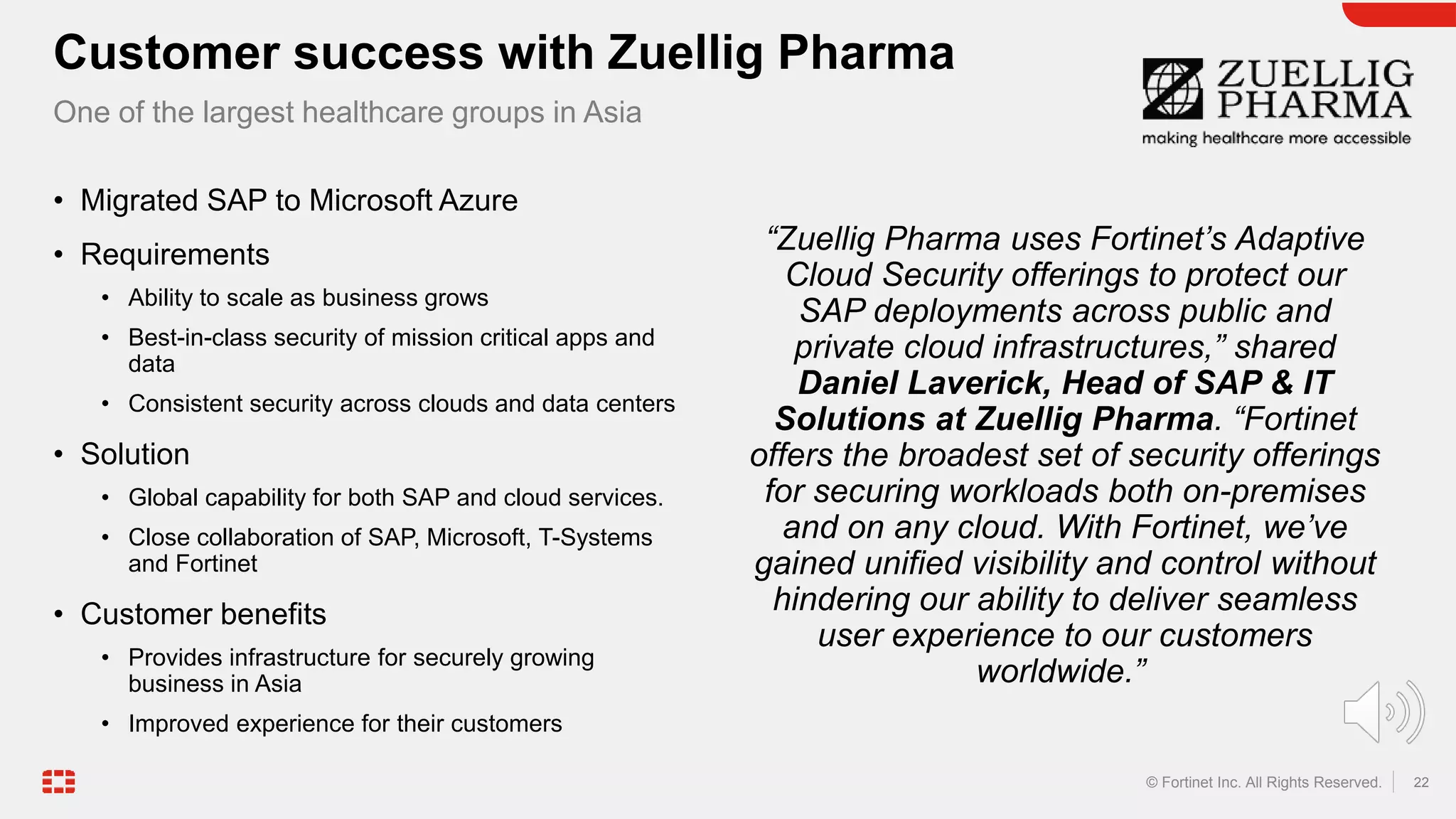 22
© Fortinet Inc. All Rights Reserved.
• Migrated SAP to Microsoft Azure
• Requirements
• Ability to scale as business grows
• Best-in-class security of mission critical apps and
data
• Consistent security across clouds and data centers
• Solution
• Global capability for both SAP and cloud services.
• Close collaboration of SAP, Microsoft, T-Systems
and Fortinet
• Customer benefits
• Provides infrastructure for securely growing
business in Asia
• Improved experience for their customers
“Zuellig Pharma uses Fortinet’s Adaptive
Cloud Security offerings to protect our
SAP deployments across public and
private cloud infrastructures,” shared
Daniel Laverick, Head of SAP & IT
Solutions at Zuellig Pharma. “Fortinet
offers the broadest set of security offerings
for securing workloads both on-premises
and on any cloud. With Fortinet, we’ve
gained unified visibility and control without
hindering our ability to deliver seamless
user experience to our customers
worldwide.”
Customer success with Zuellig Pharma
One of the largest healthcare groups in Asia
 