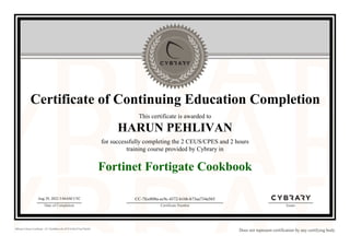 Certificate of Continuing Education Completion
This certificate is awarded to
HARUN PEHLIVAN
for successfully completing the 2 CEUS/CPES and 2 hours
training course provided by Cybrary in
Fortinet Fortigate Cookbook
Aug 29, 2022 3:04AM UTC
Date of Completion
CC-7fce808a-ec9c-4372-b16b-b73ea734a565
Certificate Number Issuer
Official Cybrary Certificate - CC-7fce808a-ec9c-4372-b16b-b73ea734a565
Does not represent certification by any certifying body
 