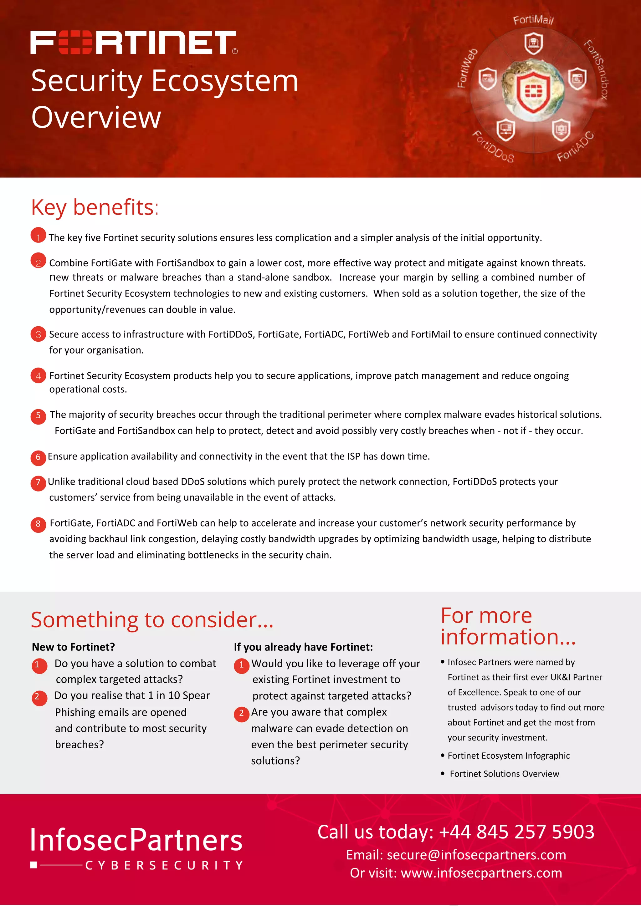 1 The key five Fortinet security solutions ensures less complication and a simpler analysis of the initial opportunity.
2 Combine FortiGate with FortiSandbox to gain a lower cost, more effective way protect and mitigate against known threats.
new threats or malware breaches than a stand-alone sandbox. Increase your margin by selling a combined number of
Fortinet Security Ecosystem technologies to new and existing customers. When sold as a solution together, the size of the
opportunity/revenues can double in value.

3 Secure access to infrastructure with FortiDDoS, FortiGate, FortiADC, FortiWeb and FortiMail to ensure continued connectivity
for your organisation.
4 Fortinet Security Ecosystem products help you to secure applications, improve patch management and reduce ongoing
operational costs.

5 The majority of security breaches occur through the traditional perimeter where complex malware evades historical solutions.
FortiGate and FortiSandbox can help to protect, detect and avoid possibly very costly breaches when - not if - they occur.
6 Ensure application availability and connectivity in the event that the ISP has down time.
7 Unlike traditional cloud based DDoS solutions which purely protect the network connection, FortiDDoS protects your
customers’ service from being unavailable in the event of attacks.
8 FortiGate, FortiADC and FortiWeb can help to accelerate and increase your customer’s network security performance by
avoiding backhaul link congestion, delaying costly bandwidth upgrades by optimizing bandwidth usage, helping to distribute
the server load and eliminating bottlenecks in the security chain.
For more
information...
• Infosec Partners were named by
Fortinet as their first ever UKI Partner
of Excellence. Speak to one of our
trusted advisors today to find out more
about Fortinet and get the most from
your security investment.
• Fortinet Ecosystem Infographic
• Fortinet Solutions Overview
Something to consider...
New to Fortinet?

1 Do you have a solution to combat
complex targeted attacks?
2 Do you realise that 1 in 10 Spear
Phishing emails are opened
and contribute to most security
breaches?
If you already have Fortinet:

1 Would you like to leverage off your
existing Fortinet investment to
protect against targeted attacks?
2 Are you aware that complex
malware can evade detection on
even the best perimeter security
solutions?
Security Ecosystem
Overview
Key benefits:
Call us today: +44 845 257 5903
Email: secure@infosecpartners.com
Or visit: www.infosecpartners.com
 