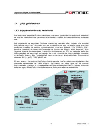 Seguridad Integral en Tiempo Real
10 08/09, FortiOS 4.0
1.4 ¿Por qué Fortinet?
1.4.1 Equipamiento de Alto Redimiento
Los equipos de seguridad Fortinet constituyen una nueva generación de equipos de seguridad
de muy alto rendimiento que garantizan la protección completa de nuestros sistemas en tiempo
real.
Las plataformas de seguridad FortiGate, líderes del mercado UTM, proveen una solución
integrada de seguridad compuesta por las funcionalidades mas necesarias para tener una
protección completa de nuestras comunicaciones como son: Firewall, VPN (IPSEC y SSL),
Antivirus, Sistemas de Detección/Prevención de Intrusiones, Filtrado Web, Antispam, Anti-
Spyware, Control de Aplicaciones, Inspección de Contenido en SSL etc. Además, todas las
funcionalidades de seguridad se integran de forma conjunta con funcionalidades añadidas
como Traffic Shaping, Alta Disponibilidad, balanceo de carga, Aceleración Wan, Enrutamiento
dinámico RIP (v1 y v2), OSPF y BGP, etc.
El gran abanico de equipos FortiGate existente permite diseñar soluciones adaptadas a las
diferentes necesidades de cada entorno, disponiendo en todos ellos de las mismas
funcionalidades gracias a la homogeneidad del Sistema Operativo FortiOS, que es similar en
todos los equipos FortiGate, independientemente de la gama a la que pertenezcan.
 