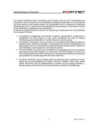 Seguridad Integral en Tiempo Real
11 08/09, FortiOS 4.0
Los equipos FortiGate pueden considerarse como equipos “todo en uno”, configurados para
proporcionar todo el conjunto de funcionalidades de seguridad disponibles en el mercado de
una forma sencilla, pero también pueden ser considerados como un appliance de seguridad
especializado en una o varias de las funcionalidades de las que dispone, obteniendo un equipo
de alto rendimiento y prestaciones sin competencia.
La familia de equipos Fortinet se extiende con equipos que complementan las funcionalidades
de los equipos FortiGate:
• La plataforma FortiManager, que permite la gestión, administración, configuración y
actualización de firmas desde un único punto centralizado de miles de equipos
FortiGate que estén distribuidos en nuestro entorno de comunicaciones.
• Los equipos FortiAnalyzer, que nos proveen de una potente herramienta de gestión y
análisis de logs, generación periódica y automatizada de informes configurables por el
administrador, así como herramientas complementarias de análisis forense, análisis de
vulnerabilidades, scanning de red y correlación de eventos.
• El lineal FortiMail, que proporciona una plataforma de seguridad de correo con equipos
que pueden actuar como servidor de correo puro, como MTA (Relay de correo) o en
modo transparente (Proxy SMTP transparente). Proporcionando las técnicas necesarias
para garantizar la completa seguridad del correo electrónico.
• El software FortiClient, como completo agente de seguridad para el puesto de usuario,
dotado de las funcionalidades de Firewall, Antivirus, AntiSpam, Web Filter, siendo
cliente VPN IPSec para el establecimiento de túneles con los equipos FortiGate, y
siendo posible su administración centralizada desde una plataforma FortiManager.
 