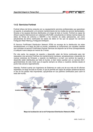 Seguridad Integral en Tiempo Real
12 08/09, FortiOS 4.0
1.4.2 Servicios Fortinet
Fortinet ofrece de forma conjunta con su equipamiento servicios profesionales que garantizan
el soporte, la actualización y el correcto mantenimiento de los niveles de servicio demandados.
Gracias a los equipos técnicos distribuidos a lo largo de todo el mundo, Fortinet es capaz de
ofrecer soporte internacional con cobertura 24x7x365, actualizando en tiempo real las bases de
datos de firmas de antivirus e IDS/IPS y los motores de estas aplicaciones, así como
actualizando de forma continuada las bases de datos en las que se apoyan los servicios
Fortiguard Web Filtering y Fortiguard AntiSpam.
El Servicio FortiProtect Distribution Network (FDN) se encarga de la distribución de estas
actualizaciones a lo largo de todo el mundo, existiendo el compromiso con aquellos clientes
que contratan el servicio FortiProtect Premier Services de disponer de la firma correspondiente
a cualquier nuevo ataque en menos de 3 horas.
Por otra parte, los equipos de soporte y desarrollo velan de forma continuada para dar
respuesta a los servicios FortiCare de mantenimiento hardware, actualizaciones y desarrollo de
nuevas versiones de firmware, y soporte vía telefónica o e-mail. Los centros de soporte y
desarrollo están distribuidos por todo el mundo, si bien todos cuentan con un servicio 24x7,
garantizándose de este modo que el soporte siempre se ofrece a nuestros clientes desde el
punto más cercano regionalmente.
Además, Fortinet cuenta con Ingenieros de Sistemas en cada una de sus más de 40 oficinas
repartidas a lo largo de todo el mundo, lo que le permite ser capaz de prestar asistencia técnica
in situ en los países más importantes, apoyándose en sus partners certificados para cubrir el
resto del mundo.
Mapa de localización de la red Fortiprotect Distribution Network (FDN)
 