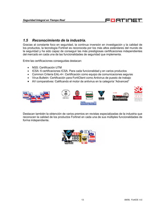Seguridad Integral en Tiempo Real
13 08/09, FortiOS 4.0
1.5 Reconocimiento de la industria.
Gracias al constante foco en seguridad, la continua inversión en investigación y la calidad de
los productos, la tecnología Fortinet es reconocida por los más altos estándares del mundo de
la seguridad y ha sido capaz de conseguir las más prestigiosas certificaciones independientes
del mercado en cada una de las funcionalidades de seguridad que implementa.
Entre las certificaciones conseguidas destacan:
• NSS: Certificación UTM
• ICSA: 6 certificaciones ICSA. Para cada funcionalidad y en varios productos
• Common Criteria EAL-4+: Certificación como equipo de comunicaciones seguras
• Virus Bulletin: Certificación para FortiClient como Antivirus de puesto de trabajo
• AV comparatives: Calificando el motor de antivirus en la categoría “Advanced”
Destacan también la obtención de varios premios en revistas especializadas de la industria que
reconocen la calidad de los productos Fortinet en cada una de sus múltiples funcionalidades de
forma independiente.
 