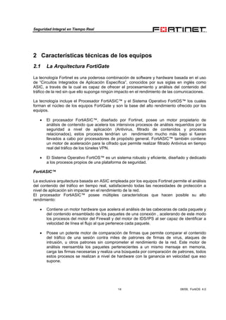Seguridad Integral en Tiempo Real
14 08/09, FortiOS 4.0
2 Características técnicas de los equipos
2.1 La Arquitectura FortiGate
La tecnología Fortinet es una poderosa combinación de software y hardware basada en el uso
de “Circuitos Integrados de Aplicación Específica”, conocidos por sus siglas en inglés como
ASIC, a través de la cual es capaz de ofrecer el procesamiento y análisis del contenido del
tráfico de la red sin que ello suponga ningún impacto en el rendimiento de las comunicaciones.
La tecnología incluye el Procesador FortiASIC™ y el Sistema Operativo FortiOS™ los cuales
forman el núcleo de los equipos FortiGate y son la base del alto rendimiento ofrecido por los
equipos.
• El procesador FortiASIC™, diseñado por Fortinet, posee un motor propietario de
análisis de contenido que acelera los intensivos procesos de análisis requeridos por la
seguridad a nivel de aplicación (Antivirus, filtrado de contenidos y procesos
relacionados), estos procesos tendrían un rendimiento mucho más bajo si fueran
llevados a cabo por procesadores de propósito general. FortiASIC™ también contiene
un motor de aceleración para la cifrado que permite realizar filtrado Antivirus en tiempo
real del tráfico de los túneles VPN.
• El Sistema Operativo FortiOS™ es un sistema robusto y eficiente, diseñado y dedicado
a los procesos propios de una plataforma de seguridad.
FortiASIC™
La exclusiva arquitectura basada en ASIC empleada por los equipos Fortinet permite el análisis
del contenido del tráfico en tiempo real, satisfaciendo todas las necesidades de protección a
nivel de aplicación sin impactar en el rendimiento de la red.
El procesador FortiASIC™ posee múltiples características que hacen posible su alto
rendimiento:
• Contiene un motor hardware que acelera el análisis de las cabeceras de cada paquete y
del contenido ensamblado de los paquetes de una conexión , acelerando de este modo
los procesos del motor del Firewall y del motor de IDS/IPS al ser capaz de identificar a
velocidad de línea el flujo al que pertenece cada paquete.
• Posee un potente motor de comparación de firmas que permite comparar el contenido
del tráfico de una sesión contra miles de patrones de firmas de virus, ataques de
intrusión, u otros patrones sin comprometer el rendimiento de la red. Este motor de
análisis reensambla los paquetes pertenecientes a un mismo mensaje en memoria,
carga las firmas necesarias y realiza una búsqueda por comparación de patrones, todos
estos procesos se realizan a nivel de hardware con la ganancia en velocidad que eso
supone.
 