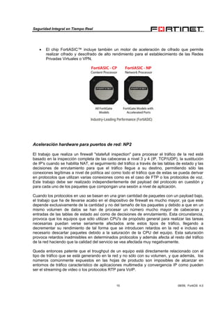 Seguridad Integral en Tiempo Real
15 08/09, FortiOS 4.0
• El chip FortiASIC™ incluye también un motor de aceleración de cifrado que permite
realizar cifrado y descifrado de alto rendimiento para el establecimiento de las Redes
Privadas Virtuales o VPN.
Aceleración hardware para puertos de red: NP2
El trabajo que realiza un firewall "statefull inspection" para procesar el tráfico de la red está
basado en la inspección completa de las cabeceras a nivel 3 y 4 (IP, TCP/UDP), la sustitución
de IP's cuando se habilita NAT, el seguimiento del tráfico a través de las tablas de estado y las
decisiones de enrutamiento para que el tráfico llegue a su destino, permitiendo sólo las
conexiones legítimas a nivel de política así como todo el tráfico que de estas se pueda derivar
en protocolos que utilizan varias conexiones como es el caso de FTP o los protocolos de voz.
Este trabajo debe ser realizado independientemente del payload del protocolo en cuestión y
para cada uno de los paquetes que compongan una sesión a nivel de aplicación.
Cuando los protocolos en uso se basan en una gran cantidad de paquetes con un payload bajo,
el trabajo que ha de llevarse acabo en el dispositivo de firewall es mucho mayor, ya que este
depende exclusivamente de la cantidad y no del tamaño de los paquetes y debido a que en un
mismo volumen de datos se han de procesar un número mucho mayor de cabeceras y
entradas de las tablas de estado así como de decisiones de enrutamiento. Esta circunstancia,
provoca que los equipos que sólo utilizan CPU's de propósito general para realizar las tareas
necesarias puedan verse seriamente afectados ante estos tipos de tráfico, llegando a
decrementar su rendimiento de tal forma que se introducen retardos en la red e incluso es
necesario descartar paquetes debido a la saturación de la CPU del equipo. Esta saturación
provoca retardos inadmisibles en determinados protocolos y además afecta al resto del tráfico
de la red haciendo que la calidad del servicio se vea afectada muy negativamente.
Queda entonces patente que el troughput de un equipo está directamente relacionado con el
tipo de tráfico que se está generando en la red y no sólo con su volumen, y que además, los
números comúnmente expuestos en las hojas de producto son imposibles de alcanzar en
entornos de tráfico característico de aplicaciones multimedia y convergencia IP como pueden
ser el streaming de video o los protocolos RTP para VoIP.
 