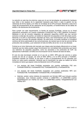 Seguridad Integral en Tiempo Real
16 08/09, FortiOS 4.0
La solución en este tipo de entornos, pasa por el uso de tecnologías de aceleración hardware
que doten a los equipos de la capacidad necesaria para llevar a cabo la gestión de las
cabeceras de forma rápida y sin influir en el trabajo de la CPU principal, liberando a esta de la
carga del procesamiento de las cabeceras de los paquetes, el mantenimiento de las tablas de
estado o las decisiones de enrutamiento.
Para cumplir con este requerimiento, la familia de equipos FortiGate, incluye en su lineal
dispositivos equipados con puertos acelerados (FortiAccel) FA2 o NP2 (Network Processor).
Mediante el uso de circuitos integrados de aplicación específica (ASIC) que dan servicio
exclusivo a este tipo de puertos, se acelera la inspección de paquetes a nivel del propio puerto,
liberando a la CPU e imprimiendo velocidad de línea a las transmisiones que los atraviesan,
sea cual sea el tamaño de paquete utilizado. De esta forma, se puede mantener un troughput
continuo de forma optimizada en las comunicaciones, de manera que el nivel de servicio de los
protocolos más sensibles, y por extensión el resto de tráfico de la red, no se vea afectado
Fortinet es el único fabricante del mercado que integra esta tecnología diferencial en su lineal,
haciendo que las redes puedan seguir funcionando con normalidad ante protocolos que hacen
uso extensivo de paquetes pequeños, como los asociados a los protocolos de VoIP, las
aplicaciones multimedia o el tráfico de sincronización de los motores de base de datos.
El core de esta tecnología consiste en el uso de un ASIC, NP2 para dar servicio a varios
puertos de red de un equipo, así será el ASIC (NP2) y no la CPU principal o FortiASIC,
propietario también de Fortinet, el que lleva a cabo el procesamiento de los paquetes que
entran en cada puerto acelerado, haciendo que la transmisión de estos se realice de forma
inmediata sin tener que esperar ciclos de liberación de la CPU principal.
• Los equipos del lineal FortiGate equipados con puertos acelerados FA2 son:
FortiGate1000AFA2, FortiGate5001FA2, FortiGate5005FA2 y FortiGate3810A.
• Los equipos del lineal FortiGate equipados con puertos acelerados NP2 son:
FortiGate310B, FortiGate620B, FortiGate3016B y FortiGate5001A.
• Además, existen varios módulos de expansión con formato AMC que incluyen puertos
acelerados, esos módulos pueden contener 4 (ASM-FB4) u 8 (ASM-FB8) puertos
GigabitEthernet con interfaz de cobre o 2 (ADM-XB2) puertos 10GigabitEthernet con
interfaz SFP
 