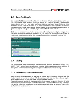 Seguridad Integral en Tiempo Real
18 08/09, FortiOS 4.0
2.3 Dominios Virtuales
Los equipos FortiGate permiten la utilización de Dominios Virtuales, de modo que sobre una
única plataforma física podemos configurar hasta 500 Equipos virtuales, completamente
independientes entre sí y con todas las funcionalidades que posee cada plataforma física.
Todos los equipos FortiGate disponen en su configuración básica de la capacidad de definición
de hasta 10 dominios virtuales, siendo posible ampliar el número de éstos en los equipos de
gama alta (a partir de la gama FG3000), llegando hasta 500 Dominios Virtuales.
Cada uno de estos dominios virtuales representan de forma lógica una máquina independiente
del resto, asignándoles interfaces lógicos (VLAN’s) o físicos con la posibilidad de trabajar en
modo router o transparente, aplicar diferentes perfiles y políticas sobre cada máquina, etc.
2.4 Routing
Los equipos FortiGate pueden trabajar con enrutamiento dinámico, soportando RIP (v1 y v2),
OSPF y BGP, así como con enrutamiento multicast (PIM sparse/dense mode), además de
trabajar con enrutamiento estático y ofrecer la posibilidad de realizar policy routing.
2.4.1 Enrutamiento Estático Redundante
Para cada ruta estática definida en el equipo es posible añadir diferentes gateways. De este
modo, cuando la puerta de enlace definida como primaria no esté disponible, el equipo
FortiGate encaminará los paquetes por el segundo gateway definido
Para poder detectar la caída de cualquiera de los elementos que componen el camino de salida
definido con el gateway principal, cada interfaz posee la funcionalidad llamada Ping Server que
nos permite monitorizar el estado de dicho camino mediante el envío de paquetes ICMP contra
cualquier nodo de ese camino.
 
