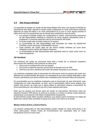 Seguridad Integral en Tiempo Real
21 08/09, FortiOS 4.0
2.5 Alta Disponibilidad
La capacidad de trabajar en cluster de alta disponibilidad (HA) dota a los equipos FortiGate de
redundancia ante fallos. Además el cluster puede configurarse en modo activo-activo haciendo
balanceo de carga del tráfico o en modo activo/pasivo en la que un único equipo procesa el
tráfico de la red y es monitorizado por los demás para sustituirle en caso de caída.
• Los equipos FortiGate pueden ser configurados en cluster, proporcionando escenarios
de alta disponibilidad mediante la utilización de varios equipos redundantes entre sí,
empleando un protocolo específico para la sincronización del cluster.
• El cluster puede estar formado hasta por 32 equipos
• La funcionalidad de Alta Disponibilidad está soportada por todas las plataformas
FortiGate a partir del equipo FortiGate50B inclusive
• Cada miembro del cluster debe ser del mismo modelo hardware así como tener
instalada la misma versión del Sistema Operativo.
• La funcionalidad de Alta Disponibilidad está soportada tanto en modo router como en
modo transparente.
HA Heartbeat
Los miembros del cluster se comunican entre ellos a través de un protocolo propietario
denominado HA heartbeat. Este protocolo se utiliza para:
• Sincronizar la configuración entre los equipos.
• Sincronizar la tabla de sesiones activas tanto de firewall como de VPN.
• Informar a los otros miembros del cluster del estado del equipo y sus enlaces.
Los interfaces empleados para el intercambio de información entre los equipos del cluster son
definidos por el administrador del equipo, sin necesidad de que sean enlaces dedicados a esta
función y permitiendo que dichos enlaces sean empleados para transmitir tráfico de producción.
Es recomendable que los interfaces empleados para la transmisión de esta información sean
configurados en modo redundante, es decir, que el administrador defina varios enlaces para
realizar esta función, de modo que si alguno fallara la información pasaría a transmitirse de
forma automática por otro enlace al que se le haya asignado esta tarea.
Dado que los equipos que forman parte del cluster se intercambian información sobre las
sesiones Firewall y VPN activas, la caída de un equipo o un enlace no afecta a estas sesiones,
realizándose una protección ante fallos completamente transparente.
El administrador puede definir aquellos interfaces cuyo estado quiere monitorizar con objeto de
determinar cuando debe cambiarse el equipo que actúa como activo en el cluster.
Modos Activo-Activo y Activo-Pasivo
Los equipos configurados en alta disponibilidad pueden trabajar en modo activo-activo o en
modo activo-pasivo. Ambos modos de funcionamiento son soportados tanto en modo
transparente como en modo router.
 
