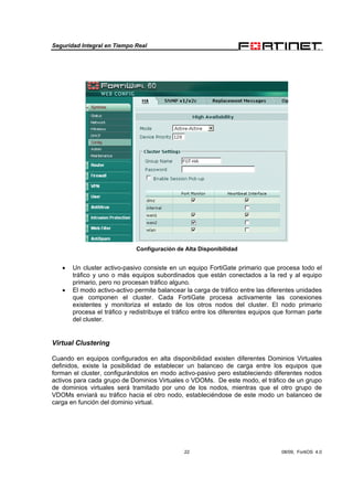 Seguridad Integral en Tiempo Real
22 08/09, FortiOS 4.0
Configuración de Alta Disponibilidad
• Un cluster activo-pasivo consiste en un equipo FortiGate primario que procesa todo el
tráfico y uno o más equipos subordinados que están conectados a la red y al equipo
primario, pero no procesan tráfico alguno.
• El modo activo-activo permite balancear la carga de tráfico entre las diferentes unidades
que componen el cluster. Cada FortiGate procesa activamente las conexiones
existentes y monitoriza el estado de los otros nodos del cluster. El nodo primario
procesa el tráfico y redistribuye el tráfico entre los diferentes equipos que forman parte
del cluster.
Virtual Clustering
Cuando en equipos configurados en alta disponibilidad existen diferentes Dominios Virtuales
definidos, existe la posibilidad de establecer un balanceo de carga entre los equipos que
forman el cluster, configurándolos en modo activo-pasivo pero estableciendo diferentes nodos
activos para cada grupo de Dominios Virtuales o VDOMs. De este modo, el tráfico de un grupo
de dominios virtuales será tramitado por uno de los nodos, mientras que el otro grupo de
VDOMs enviará su tráfico hacia el otro nodo, estableciéndose de este modo un balanceo de
carga en función del dominio virtual.
 