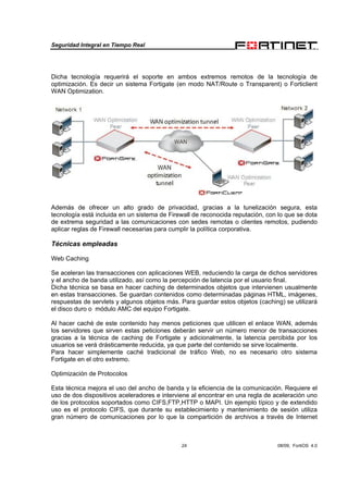 Seguridad Integral en Tiempo Real
24 08/09, FortiOS 4.0
Dicha tecnología requerirá el soporte en ambos extremos remotos de la tecnología de
optimización. Es decir un sistema Fortigate (en modo NAT/Route o Transparent) o Forticlient
WAN Optimization.
Además de ofrecer un alto grado de privacidad, gracias a la tunelización segura, esta
tecnología está incluida en un sistema de Firewall de reconocida reputación, con lo que se dota
de extrema seguridad a las comunicaciones con sedes remotas o clientes remotos, pudiendo
aplicar reglas de Firewall necesarias para cumplir la política corporativa.
Técnicas empleadas
Web Caching
Se aceleran las transacciones con aplicaciones WEB, reduciendo la carga de dichos servidores
y el ancho de banda utilizado, así como la percepción de latencia por el usuario final.
Dicha técnica se basa en hacer caching de determinados objetos que intervienen usualmente
en estas transacciones. Se guardan contenidos como determinadas páginas HTML, imágenes,
respuestas de servlets y algunos objetos más. Para guardar estos objetos (caching) se utilizará
el disco duro o módulo AMC del equipo Fortigate.
Al hacer caché de este contenido hay menos peticiones que utilicen el enlace WAN, además
los servidores que sirven estas peticiones deberán servir un número menor de transacciones
gracias a la técnica de caching de Fortigate y adicionalmente, la latencia percibida por los
usuarios se verá drásticamente reducida, ya que parte del contenido se sirve localmente.
Para hacer simplemente caché tradicional de tráfico Web, no es necesario otro sistema
Fortigate en el otro extremo.
Optimización de Protocolos
Esta técnica mejora el uso del ancho de banda y la eficiencia de la comunicación. Requiere el
uso de dos dispositivos aceleradores e interviene al encontrar en una regla de aceleración uno
de los protocolos soportados como CIFS,FTP,HTTP o MAPI. Un ejemplo típico y de extendido
uso es el protocolo CIFS, que durante su establecimiento y mantenimiento de sesión utiliza
gran número de comunicaciones por lo que la compartición de archivos a través de Internet
 