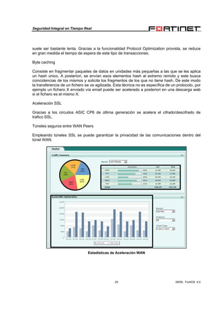 Seguridad Integral en Tiempo Real
25 08/09, FortiOS 4.0
suele ser bastante lenta. Gracias a la funcionalidad Protocol Optimization provista, se reduce
en gran medida el tiempo de espera de este tipo de transacciones.
Byte caching
Consiste en fragmentar paquetes de datos en unidades más pequeñas a las que se les aplica
un hash único. A posteriori, se envían esos elementos hash al extremo remoto y este busca
coincidencias de los mismos y solicita los fragmentos de los que no tiene hash. De este modo
la transferencia de un fichero se ve agilizada. Esta técnica no es específica de un protocolo, por
ejemplo un fichero X enviado vía email puede ser acelerado a posteriori en una descarga web
si el fichero es el mismo X.
Aceleración SSL
Gracias a los circuitos ASIC CP6 de última generación se acelera el cifrado/descifrado de
trafico SSL.
Túneles seguros entre WAN Peers
Empleando túneles SSL se puede garantizar la privacidad de las comunicaciones dentro del
túnel WAN.
Estadísticas de Aceleración WAN
 