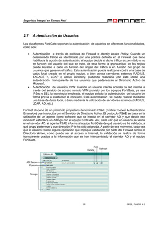 Seguridad Integral en Tiempo Real
26 08/09, FortiOS 4.0
2.7 Autenticación de Usuarios
Las plataformas FortiGate soportan la autenticación de usuarios en diferentes funcionalidades,
como son:
• Autenticación a través de políticas de Firewall o Identity based Policy: Cuando un
determinado tráfico es identificado por una política definida en el Firewall que tiene
habilitada la opción de autenticación, el equipo decide si dicho tráfico es permitido o no
en función del usuario del que se trate, de esta forma la granularidad de las reglas
puede llevarse a cabo en función del origen del tráfico o en función del grupo de
usuarios que generen el tráfico. Esta autenticación puede realizarse contra una base de
datos local creada en el propio equipo, o bien contra servidores externos RADIUS,
TACACS +, LDAP o Active Directory, pudiendo realizarse con este último una
autenticación transparente de los usuarios que pertenezcan al Directorio Activo de
Microsoft.
• Autenticación de usuarios VPN: Cuando un usuario intenta acceder la red interna a
través del servicio de acceso remoto VPN provisto por los equipos FortiGate, ya sea
IPSec o SSL la tecnología empleada, el equipo solicita la autenticación del usuario de
forma previa a establecer la conexión. Esta autenticación se puede realizar mediante
una base de datos local, o bien mediante la utilización de servidores externos (RADIUS,
LDAP, AD, etc.)
Fortinet dispone de un protocolo propietario denominado FSAE (Fortinet Server Authentication
Extension) que interactúa con el Servidor de Directorio Activo. El protocolo FSAE se basa en la
utilización de un agente ligero software que se instala en el servidor AD y que desde ese
momento establece un diálogo con el equipo FortiGate. Así, cada vez que un usuario se valida
en el servidor AD, el agente FSAE informa al equipo FortiGate de qué usuario se ha validado, a
qué grupo pertenece y que dirección IP le ha sido asignada. A partir de ese momento, cada vez
que el usuario realice alguna operación que implique validación por parte del Firewall contra el
Directorio Activo, como puede ser el acceso a Internet, la validación se realiza de forma
transparente gracias a la información que se han intercambiado el servidor AD y el equipo
FortiGate.
 