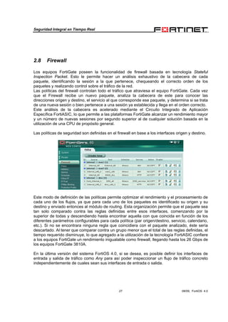 Seguridad Integral en Tiempo Real
27 08/09, FortiOS 4.0
2.8 Firewall
Los equipos FortiGate poseen la funcionalidad de firewall basada en tecnología Stateful
Inspection Packet. Esto le permite hacer un análisis exhaustivo de la cabecera de cada
paquete, identificando la sesión a la que pertenece, chequeando el correcto orden de los
paquetes y realizando control sobre el tráfico de la red.
Las políticas del firewall controlan todo el tráfico que atraviesa el equipo FortiGate. Cada vez
que el Firewall recibe un nuevo paquete, analiza la cabecera de este para conocer las
direcciones origen y destino, el servicio al que corresponde ese paquete, y determina si se trata
de una nueva sesión o bien pertenece a una sesión ya establecida y llega en el orden correcto.
Este análisis de la cabecera es acelerado mediante el Circuito Integrado de Aplicación
Específica FortiASIC, lo que permite a las plataformas FortiGate alcanzar un rendimiento mayor
y un número de nuevas sesiones por segundo superior al de cualquier solución basada en la
utilización de una CPU de propósito general.
Las políticas de seguridad son definidas en el firewall en base a los interfaces origen y destino.
Este modo de definición de las políticas permite optimizar el rendimiento y el procesamiento de
cada uno de los flujos, ya que para cada uno de los paquetes es identificado su origen y su
destino y enviado entonces al módulo de routing. Esta organización permite que el paquete sea
tan solo comparado contra las reglas definidas entre esos interfaces, comenzando por la
superior de todas y descendiendo hasta encontrar aquella con que coincida en función de los
diferentes parámetros configurables para cada política (par origen/destino, servicio, calendario,
etc.). Si no se encontrara ninguna regla que coincidiera con el paquete analizado, éste sería
descartado. Al tener que comparar contra un grupo menor que el total de las reglas definidas, el
tiempo requerido disminuye, lo que agregado a la utilización de la tecnología FortiASIC confiere
a los equipos FortiGate un rendimiento inigualable como firewall, llegando hasta los 26 Gbps de
los equipos FortiGate 3810A.
En la última versión del sistema FortiOS 4.0, si se desea, es posible definir los interfaces de
entrada y salida de tráfico como Any para así poder inspeccionar un flujo de tráfico concreto
independientemente de cuales sean sus interfaces de entrada o salida.
 