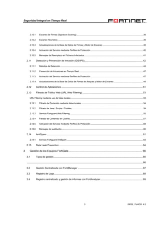 Seguridad Integral en Tiempo Real
3 08/09, FortiOS 4.0
2.10.1 Escaneo de Firmas (Signature Scaning) ...................................................................................................................38
2.10.2 Escaneo Heurístico....................................................................................................................................................39
2.10.3 Actualizaciones de la Base de Datos de Firmas y Motor de Escaneo ......................................................................39
2.10.4 Activación del Servicio mediante Perfiles de Protección...........................................................................................40
2.10.5 Mensajes de Reemplazo en Ficheros Infectados......................................................................................................41
2.11 Detección y Prevención de Intrusión (IDS/IPS).........................................................................................42
2.11.1 Métodos de Detección ...............................................................................................................................................44
2.11.2 Prevención de Intrusiones en Tiempo Real...............................................................................................................47
2.11.3 Activación del Servicio mediante Perfiles de Protección...........................................................................................47
2.11.4 Actualizaciones de la Base de Datos de Firmas de Ataques y Motor de Escaneo ...................................................48
2.12 Control de Aplicaciones ............................................................................................................................51
2.13 Filtrado de Tráfico Web (URL Web Filtering) ............................................................................................53
URL Filtering mediante uso de listas locales.............................................................................................................................53
2.13.1 Filtrado de Contenido mediante listas locales ...........................................................................................................54
2.13.2 Filtrado de Java / Scripts / Cookies ...........................................................................................................................54
2.13.3 Servicio Fortiguard Web Filtering ..............................................................................................................................55
2.13.4 Filtrado de Contenido en Cachés ..............................................................................................................................57
2.13.5 Activación del Servicio mediante Perfiles de Protección...........................................................................................58
2.13.6 Mensajes de sustitución.............................................................................................................................................60
2.14 AntiSpam ..................................................................................................................................................61
2.14.1 Servicio Fortiguard AntiSpam ....................................................................................................................................63
2.15 Data Leak Prevention ...............................................................................................................................64
3 Gestión de los Equipos FortiGate...................................................................................................... 66
3.1 Tipos de gestión........................................................................................................................................66
................................................................................................................................................................................66
3.2 Gestión Centralizada con FortiManager ...................................................................................................67
3.3 Registro de Logs.......................................................................................................................................68
3.4 Registro centralizado y gestión de informes con FortiAnalyzer.................................................................69
 