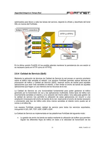 Seguridad Integral en Tiempo Real
31 08/09, FortiOS 4.0
optimizados para llevar a cabo las tareas del servicio, dejando la cifrado y descifrado del túnel
SSL en manos del FortiGate.
En la última versión FortiOS 4.0 es posible además mantener la persistencia de una sesión si
es necesario (tanto en HTTP como en HTTPS).
2.8.4 Calidad de Servicio (QoS)
Mediante la aplicación de técnicas de Calidad de Servicio la red provee un servicio prioritario
sobre el tráfico más sensible al retardo. Los equipos FortiGate permiten aplicar técnicas de
priorización de tráfico y Calidad de Servicio (QoS), reservar ancho de banda para aquellas
aplicaciones que sean más sensibles al retardo, o bien limitar el ancho de banda de aquellas
aplicaciones que hagan un uso intensivo de los recursos de la red.
La Calidad de Servicio es una funcionalidad fundamental para poder gestionar el tráfico
generado por la transmisión de voz y las aplicaciones multimedia. Estos tipos de tráfico son
enormemente sensibles al retardo y a la variación del mismo (jitter). Una adecuada gestión de
la calidad de servicio nos permitirá la utilización de estas aplicaciones sin recurrir a una
ampliación innecesaria del ancho de banda de la red, reservando el ancho de banda necesario
y priorizando este tipo de tráfico ante otros menos sensibles al retardo como pueda ser el
correo o el tráfico ftp.
Los equipos FortiGate proveen calidad de servicio para todos los servicios soportados,
incluyendo H.323, SIP, TCP, UDP, ICMP o ESP.
La Calidad de Servicio es implementada en las plataformas FortiGate del siguiente modo:
• La gestión de ancho de banda se realiza mediante la utilización de buffers que permiten
regular los diferentes flujos de tráfico en base a la velocidad de transmisión de los
 