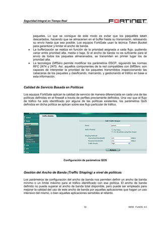 Seguridad Integral en Tiempo Real
32 08/09, FortiOS 4.0
paquetes. Lo que se consigue de este modo es evitar que los paquetes sean
descartados, haciendo que se almacenen en el buffer hasta su transmisión, retrasando
su envío hasta que sea posible. Los equipos FortiGate usan la técnica Token Bucket
para garantizar y limitar el ancho de banda.
• La bufferización se realiza en función de la prioridad asignada a cada flujo, pudiendo
variar entre prioridad alta, media o baja. Si el ancho de banda no es suficiente para el
envío de todos los paquetes almacenados, se transmiten en primer lugar los de
prioridad alta.
• La tecnología DiffServ permite modificar los parámetros DSCP, siguiendo las normas
RFC 2474 y 2475. Así, aquellos componentes de la red compatibles con DiffServ, son
capaces de interpretar la prioridad de los paquetes transmitidos inspeccionando las
cabeceras de los paquetes y clasificando, marcando, y gestionando el tráfico en base a
esta información.
Calidad de Servicio Basada en Políticas
Los equipos FortiGate aplican la calidad de servicio de manera diferenciada en cada una de las
políticas definidas en el firewall a través de perfiles previamente definidos. Una vez que el flujo
de tráfico ha sido identificado por alguna de las políticas existentes, los parámetros QoS
definidos en dicha política se aplican sobre ese flujo particular de tráfico.
Configuración de parámetros QOS
Gestión del Ancho de Banda (Traffic Shaping) a nivel de políticas
Los parámetros de configuración del ancho de banda nos permiten definir un ancho de banda
mínimo o un límite máximo para el tráfico identificado con esa política. El ancho de banda
definido no puede superar el ancho de banda total disponible, pero puede ser empleado para
mejorar la calidad del uso de este ancho de banda por aquellas aplicaciones que hagan un uso
intensivo del mismo, o bien aquellas aplicaciones sensibles al retardo.
 