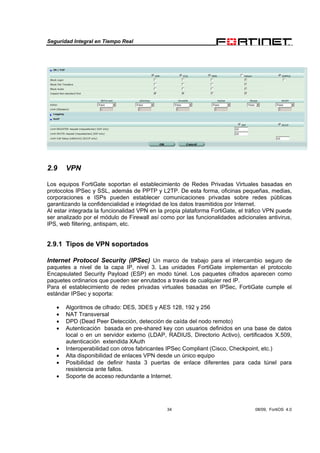 Seguridad Integral en Tiempo Real
34 08/09, FortiOS 4.0
2.9 VPN
Los equipos FortiGate soportan el establecimiento de Redes Privadas Virtuales basadas en
protocolos IPSec y SSL, además de PPTP y L2TP. De esta forma, oficinas pequeñas, medias,
corporaciones e ISPs pueden establecer comunicaciones privadas sobre redes públicas
garantizando la confidencialidad e integridad de los datos trasmitidos por Internet.
Al estar integrada la funcionalidad VPN en la propia plataforma FortiGate, el tráfico VPN puede
ser analizado por el módulo de Firewall así como por las funcionalidades adicionales antivirus,
IPS, web filtering, antispam, etc.
2.9.1 Tipos de VPN soportados
Internet Protocol Security (IPSec) Un marco de trabajo para el intercambio seguro de
paquetes a nivel de la capa IP, nivel 3. Las unidades FortiGate implementan el protocolo
Encapsulated Security Payload (ESP) en modo túnel. Los paquetes cifrados aparecen como
paquetes ordinarios que pueden ser enrutados a través de cualquier red IP.
Para el establecimiento de redes privadas virtuales basadas en IPSec, FortiGate cumple el
estándar IPSec y soporta:
• Algoritmos de cifrado: DES, 3DES y AES 128, 192 y 256
• NAT Transversal
• DPD (Dead Peer Detección, detección de caída del nodo remoto)
• Autenticación basada en pre-shared key con usuarios definidos en una base de datos
local o en un servidor externo (LDAP, RADIUS, Directorio Activo), certificados X.509,
autenticación extendida XAuth
• Interoperabilidad con otros fabricantes IPSec Compliant (Cisco, Checkpoint, etc.)
• Alta disponibilidad de enlaces VPN desde un único equipo
• Posibilidad de definir hasta 3 puertas de enlace diferentes para cada túnel para
resistencia ante fallos.
• Soporte de acceso redundante a Internet.
 