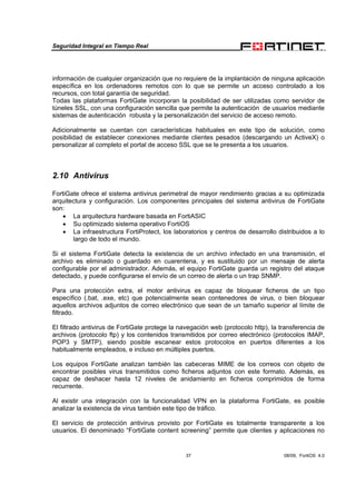 Seguridad Integral en Tiempo Real
37 08/09, FortiOS 4.0
información de cualquier organización que no requiere de la implantación de ninguna aplicación
específica en los ordenadores remotos con lo que se permite un acceso controlado a los
recursos, con total garantía de seguridad.
Todas las plataformas FortiGate incorporan la posibilidad de ser utilizadas como servidor de
túneles SSL, con una configuración sencilla que permite la autenticación de usuarios mediante
sistemas de autenticación robusta y la personalización del servicio de acceso remoto.
Adicionalmente se cuentan con características habituales en este tipo de solución, como
posibilidad de establecer conexiones mediante clientes pesados (descargando un ActiveX) o
personalizar al completo el portal de acceso SSL que se le presenta a los usuarios.
2.10 Antivirus
FortiGate ofrece el sistema antivirus perimetral de mayor rendimiento gracias a su optimizada
arquitectura y configuración. Los componentes principales del sistema antivirus de FortiGate
son:
• La arquitectura hardware basada en FortiASIC
• Su optimizado sistema operativo FortiOS
• La infraestructura FortiProtect, los laboratorios y centros de desarrollo distribuidos a lo
largo de todo el mundo.
Si el sistema FortiGate detecta la existencia de un archivo infectado en una transmisión, el
archivo es eliminado o guardado en cuarentena, y es sustituido por un mensaje de alerta
configurable por el administrador. Además, el equipo FortiGate guarda un registro del ataque
detectado, y puede configurarse el envío de un correo de alerta o un trap SNMP.
Para una protección extra, el motor antivirus es capaz de bloquear ficheros de un tipo
específico (.bat, .exe, etc) que potencialmente sean contenedores de virus, o bien bloquear
aquellos archivos adjuntos de correo electrónico que sean de un tamaño superior al límite de
filtrado.
El filtrado antivirus de FortiGate protege la navegación web (protocolo http), la transferencia de
archivos (protocolo ftp) y los contenidos transmitidos por correo electrónico (protocolos IMAP,
POP3 y SMTP), siendo posible escanear estos protocolos en puertos diferentes a los
habitualmente empleados, e incluso en múltiples puertos.
Los equipos FortiGate analizan también las cabeceras MIME de los correos con objeto de
encontrar posibles virus transmitidos como ficheros adjuntos con este formato. Además, es
capaz de deshacer hasta 12 niveles de anidamiento en ficheros comprimidos de forma
recurrente.
Al existir una integración con la funcionalidad VPN en la plataforma FortiGate, es posible
analizar la existencia de virus también este tipo de tráfico.
El servicio de protección antivirus provisto por FortiGate es totalmente transparente a los
usuarios. El denominado “FortiGate content screening” permite que clientes y aplicaciones no
 
