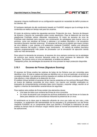 Seguridad Integral en Tiempo Real
38 08/09, FortiOS 4.0
requieran ninguna modificación en su configuración especial sin necesidad de definir proxies en
los clientes, etc.
El hardware dedicado de alto rendimiento basado en FortiASIC asegura que la entrega de los
contenidos se realice en tiempo real para los usuarios.
El motor de antivirus realiza los siguientes servicios: Protección de virus, Servicio de bloqueo
de ficheros y Servicio de cuarentena sobre correo electrónico. Para la detección de virus las
plataformas FortiGate utilizan diferentes mecanismos. El motor de escaneo de virus de
FortiGate está diseñado para soportar una combinación de estrategias para buscar virus en
archivos, como son escaneo de firmas o patrones y el análisis heurístico y de simulación
heurística (dynamic heuristic scanning). El escaneo de firmas es el método que mayor número
de virus detecta, y que, gracias a la aceleración mediante FortiASIC, realiza una utilización
menos intensiva del equipo y obtiene mejor rendimiento. El método de análisis heurístico
requiere progresivamente más poder de procesador con la simulación de ejecución siendo
cada vez más demandada.
Para reducir la demanda de procesos, el escaneo de virus siempre comienza con la estrategia
de antivirus que menos recursos demanda antes de iniciar procesos de detección más
pesados. Tan pronto como un virus es detectado, el análisis se detiene.
Trabajando juntos, las estrategias de escaneo de virus proveen la mejor protección disponible.
2.10.1 Escaneo de Firmas (Signature Scaning)
El escaneo de firmas analiza las cadenas de bytes de los ficheros que son conocidas para
identificar virus. Si toda la cadena de bytes se identifica con un virus en particular, el archivo se
considera infectado. Los sistemas antivirus basados en análisis de firmas constituyen el método
más efectivo y más utilizado en la detección de virus.
El análisis incluye también el escaneo de las macros existentes en los archivos Microsoft Office
en busca de cadenas conocidas de virus macro. Los macros son también analizados en
búsqueda de comportamientos anómalos tales como importar y exportar código, escribir en el
registro o intentos de deshabilitar características de seguridad
Para realizar este análisis de firmas existen dos elementos claves:
• Una base de datos que contiene las firmas de virus conocidos
• Un motor de escaneo que compara los archivos analizados con las firmas en la base de
datos para detectar una concordancia indicando la presencia de un virus.
El rendimiento es la clave para la detención eficiente de virus que cada vez son más y más
complejos. La aceleración del reensamblado de los paquetes y la comparación con las firmas
mediante FortiASIC es un componente clave que permite a FortiGate la realización de este
análisis en tiempo real sin introducir ningún retardo sobre el normal funcionamiento de la red y
las aplicaciones.
 