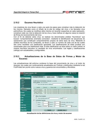 Seguridad Integral en Tiempo Real
39 08/09, FortiOS 4.0
2.10.2 Escaneo Heurístico
Los creadores de virus llevan a cabo una serie de pasos para complicar más la detección de
los mismos. Ejemplos como el cifrado de la pila de código del virus o los llamados virus
polimórficos, los cuales se modifican ellos mismos sin levantar sospechas en cada replicación,
complican cada vez más la detección de los virus y hace ineficaz en algunos casos la creación
de firmas de reconocimiento del virus.
Con el fin de detectar estos virus, se realizan los denominados análisis “heurísticos” que
buscan “comportamientos anómalos conocidos”, mediante la identificación de secuencias de
operaciones que constituyen comportamientos propios de estos tipos de virus. Mediante el
análisis heurístico de los contenidos, se llevan a cabo un número de cada una de las cuales
dan como resultado una clasificación apropiada. Las clasificaciones de estas pruebas son
combinadas para una clasificación total. Si esta clasificación se sitúa sobre un cierto umbral, el
módulo heurístico devuelve un resultado de virus encontrados. Las reglas y clasificaciones
(ratings) son actualizables y configurables.
2.10.3 Actualizaciones de la Base de Datos de Firmas y Motor de
Escaneo
Las actualizaciones del antivirus contienen la base del conocimiento de virus y el motor de
escaneo, los cuales son continuamente actualizados por Fortinet y distribuidos mediante la red
FortiProtect tan pronto como nuevos virus y gusanos son encontrados y difundidos.
Actualización de las definiciones de virus y motor de escaneo
 