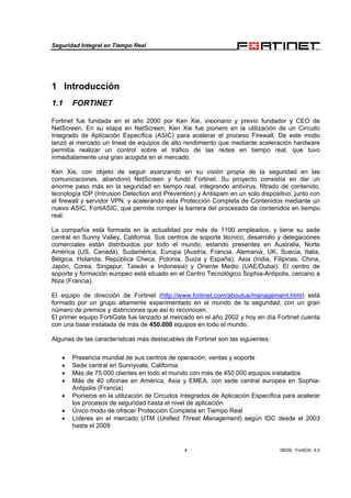 Seguridad Integral en Tiempo Real
4 08/09, FortiOS 4.0
1 Introducción
1.1 FORTINET
Fortinet fue fundada en el año 2000 por Ken Xie, visionario y previo fundador y CEO de
NetScreen. En su etapa en NetScreen, Ken Xie fue pionero en la utilización de un Circuito
Integrado de Aplicación Específica (ASIC) para acelerar el proceso Firewall. De este modo
lanzó al mercado un lineal de equipos de alto rendimiento que mediante aceleración hardware
permitía realizar un control sobre el tráfico de las redes en tiempo real, que tuvo
inmediatamente una gran acogida en el mercado.
Ken Xie, con objeto de seguir avanzando en su visión propia de la seguridad en las
comunicaciones, abandonó NetScreen y fundó Fortinet. Su proyecto consistía en dar un
enorme paso más en la seguridad en tiempo real, integrando antivirus, filtrado de contenido,
tecnología IDP (Intrusion Detection and Prevention) y Antispam en un solo dispositivo, junto con
el firewall y servidor VPN, y acelerando esta Protección Completa de Contenidos mediante un
nuevo ASIC, FortiASIC, que permite romper la barrera del procesado de contenidos en tiempo
real.
La compañía está formada en la actualidad por más de 1100 empleados, y tiene su sede
central en Sunny Valley, California. Sus centros de soporte técnico, desarrollo y delegaciones
comerciales están distribuidos por todo el mundo, estando presentes en Australia, Norte
América (US, Canadá), Sudamérica, Europa (Austria, Francia, Alemania, UK, Suecia, Italia,
Bélgica, Holanda, República Checa, Polonia, Suiza y España), Asia (India, Filipinas, China,
Japón, Corea, Singapur, Taiwán e Indonesia) y Oriente Medio (UAE/Dubai). El centro de
soporte y formación europeo está situado en el Centro Tecnológico Sophia-Antipolis, cercano a
Niza (Francia).
El equipo de dirección de Fortinet (http://www.fortinet.com/aboutus/management.html) está
formado por un grupo altamente experimentado en el mundo de la seguridad, con un gran
número de premios y distinciones que así lo reconocen.
El primer equipo FortiGate fue lanzado al mercado en el año 2002 y hoy en día Fortinet cuenta
con una base instalada de más de 450.000 equipos en todo el mundo.
Algunas de las características más destacables de Fortinet son las siguientes:
•• Presencia mundial de sus centros de operación, ventas y soporte
• Sede central en Sunnyvale, California
• Más de 75.000 clientes en todo el mundo con más de 450.000 equipos instalados
• Más de 40 oficinas en América, Asia y EMEA, con sede central europea en Sophia-
Antipolis (Francia)
• Pioneros en la utilización de Circuitos Integrados de Aplicación Específica para acelerar
los procesos de seguridad hasta el nivel de aplicación
• Único modo de ofrecer Protección Completa en Tiempo Real
• Líderes en el mercado UTM (Unified Threat Management) según IDC desde el 2003
hasta el 2009
 